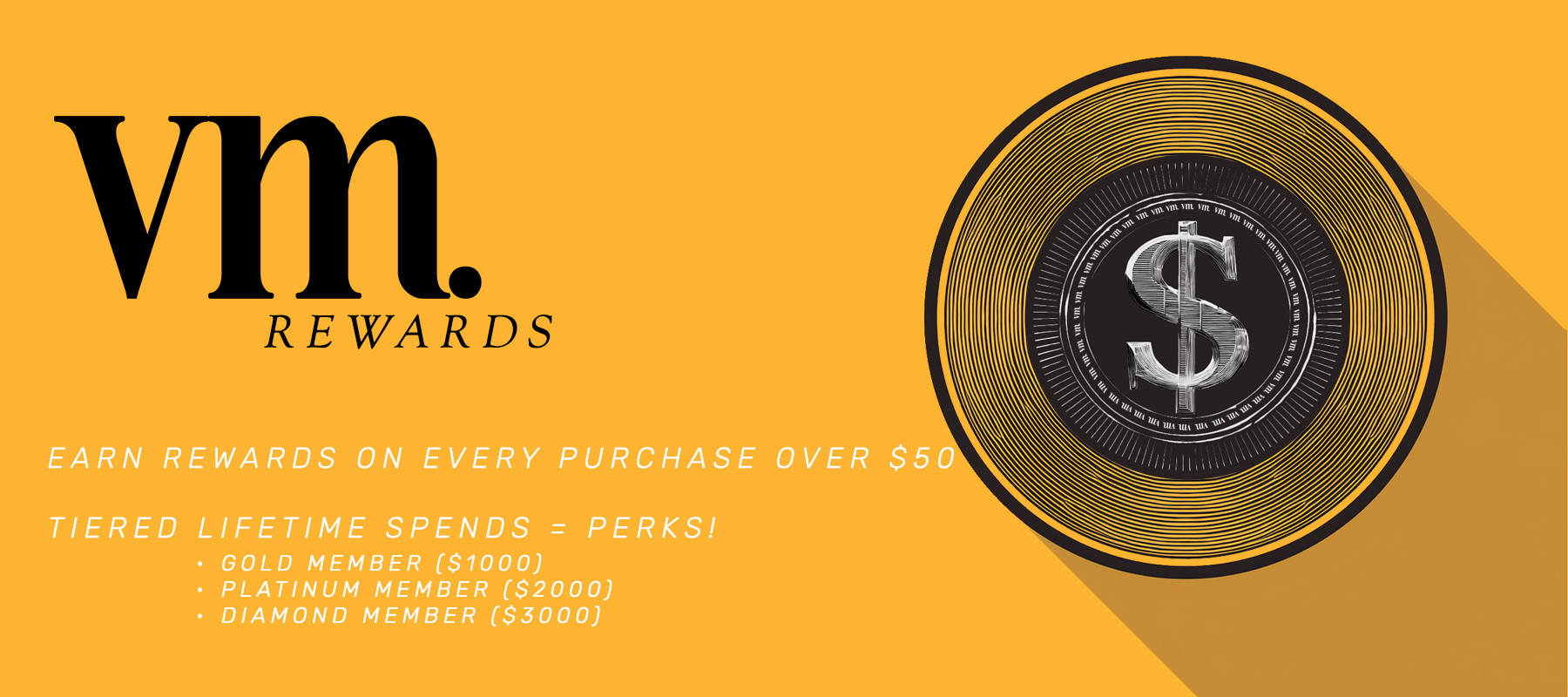 A banner displaying VM Rewards with an image of a Coin in the style of a Vinyl record with a dollar sign in the middle. The text reads "Earn rewards on every purchase over $50. Tiered lifetime spends = Perks!. Spend $1000, become a Gold Member. Spend $2000 become a Platinum member. Spend $3000 become a Diamond member.